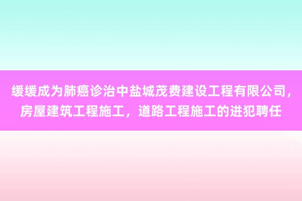 缓缓成为肺癌诊治中盐城茂费建设工程有限公司,房屋建筑工程施工,道路工程施工的进犯聘任