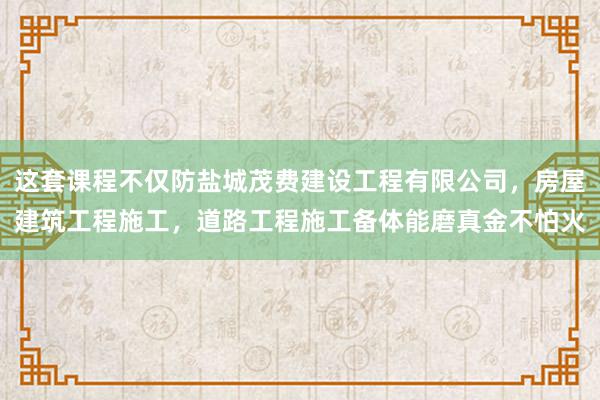 这套课程不仅防盐城茂费建设工程有限公司，房屋建筑工程施工，道路工程施工备体能磨真金不怕火